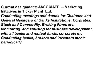 Current assignment:-ASSOCIATE – Marketing
Initatives in Ticker Plant Ltd.
Conducting meetings and demos for Chairmen and
General Managers of Banks Institutions, Corprates,
Stock and Commodity, Broking Firms etc.
Monitoring and advising for business development
with all banks and mutual funds, corporate etc
Conducting banks, brokers and investors meets
periodically
 