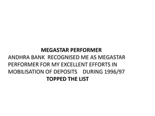 MEGASTAR PERFORMER
ANDHRA BANK RECOGNISED ME AS MEGASTAR
PERFORMER FOR MY EXCELLENT EFFORTS IN
MOBILISATION OF DEPOSITS DURING 1996/97
             TOPPED THE LIST
 