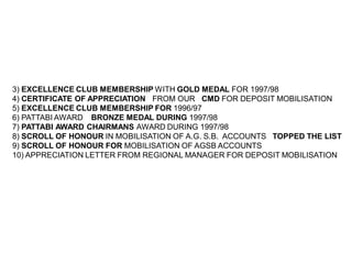 3) EXCELLENCE CLUB MEMBERSHIP WITH GOLD MEDAL FOR 1997/98
4) CERTIFICATE OF APPRECIATION FROM OUR CMD FOR DEPOSIT MOBILISATION
5) EXCELLENCE CLUB MEMBERSHIP FOR 1996/97
6) PATTABI AWARD BRONZE MEDAL DURING 1997/98
7) PATTABI AWARD CHAIRMANS AWARD DURING 1997/98
8) SCROLL OF HONOUR IN MOBILISATION OF A.G. S.B. ACCOUNTS TOPPED THE LIST
9) SCROLL OF HONOUR FOR MOBILISATION OF AGSB ACCOUNTS
10) APPRECIATION LETTER FROM REGIONAL MANAGER FOR DEPOSIT MOBILISATION
 
