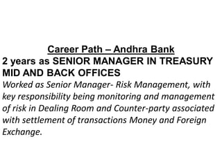 Career Path – Andhra Bank
2 years as SENIOR MANAGER IN TREASURY
MID AND BACK OFFICES
Worked as Senior Manager- Risk Management, with
key responsibility being monitoring and management
of risk in Dealing Room and Counter-party associated
with settlement of transactions Money and Foreign
Exchange.
 