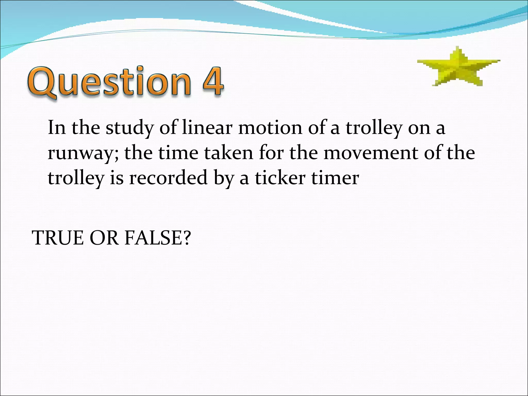 In the study of linear motion of a trolley on a runway; the time taken for the movement of the trolley is recorded by a ticker timer TRUE OR FALSE? 