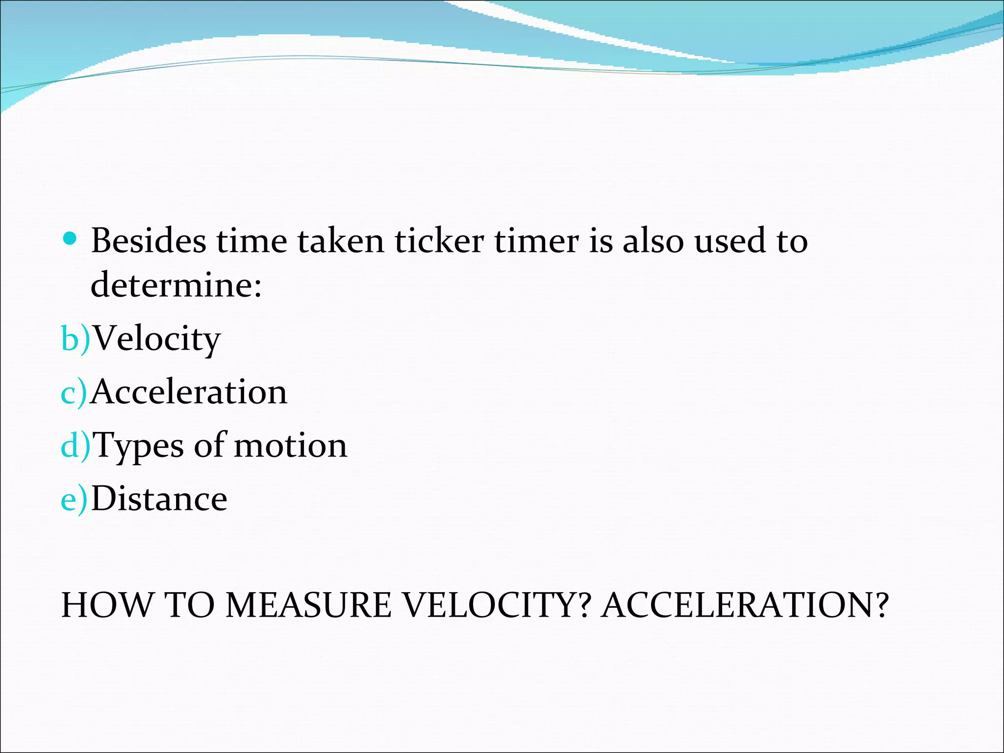 Besides time taken ticker timer is also used to determine: Velocity Acceleration Types of motion Distance HOW TO MEASURE VELOCITY? ACCELERATION? 