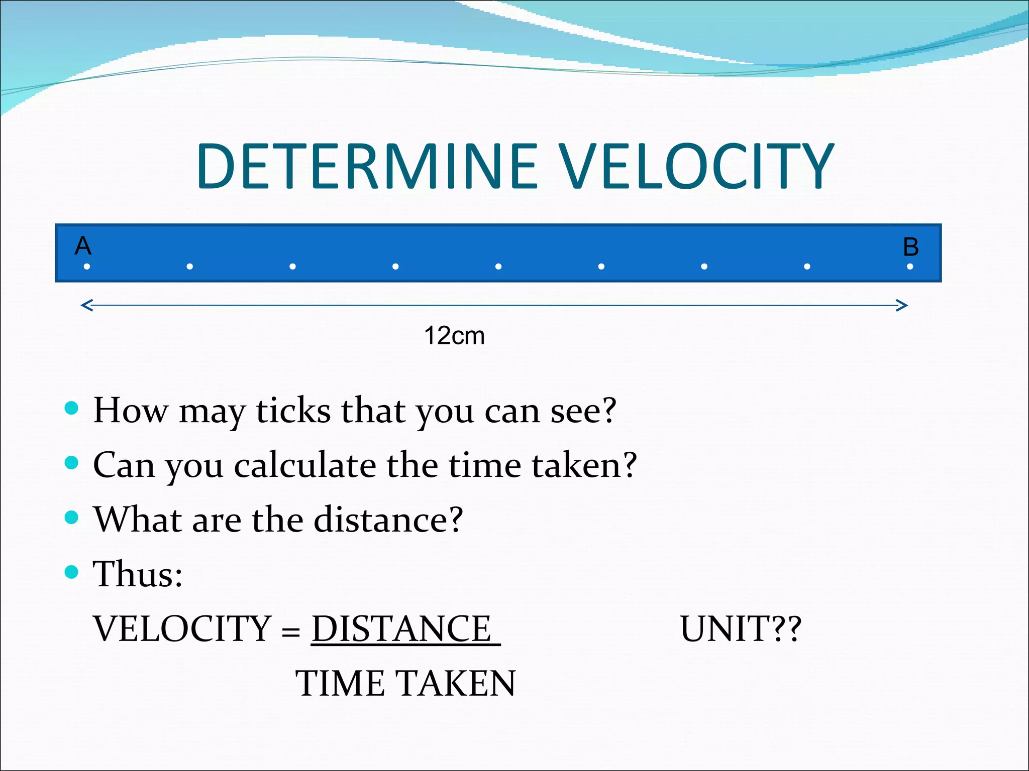 DETERMINE VELOCITY How may ticks that you can see? Can you calculate the time taken? What are the distance? Thus: VELOCITY =  DISTANCE  UNIT??   TIME TAKEN . . . . . . . . . 12cm A B 