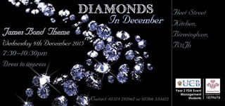 Registered Charity
1079675
Year 2 FDA Event
Management
Students
Diamonds
In December
Wednesday 9th December 2015
7:30-10:30pm
		 Fleet Street
Kitchen,
		 Birmingham,
B31Jh
Contact: 07578 797067 or 07506 533472
James Bond Theme
Dress to impress
 