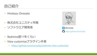 自己紹介
• Hirokazu Onozato
• 株式会社ユニスティ所属
• ソフトウエア開発者
• Redmine歴11年くらい
• View customizeプラグイン作者
• https://github.com/onozaty/redmine-view-customize
@onozaty
https://github.com/onozaty
 