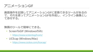 アニメーションGIF
画面操作を記録してアニメーションGIFに変換できるツールがあるの
で、それを使ってアニメーションGIFを作成し、インライン画像とし
て添付する。
無償のツールで簡単にできる。
• ScreenToGIF (Windowsの...
