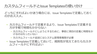 カスタムフィールドとIssue Templatesの使い分け
どっちにすればよいか迷う場合には、Issue Templatesで定義しておく
のがおススメ。
• カスタムフィールドで定義するより、Issue Templatesで定義する
方が手軽で時間もかからない
• カスタムフィールドにしようとするために、事前に項目の定義に時間をか
けるのはもったいない
• カスタムフィールド追加にはシステム管理者権限が必要
• Issue Templatesで定義しておいて、規則性が見えてきたらカスタ
ムフィールドにすればよい
 