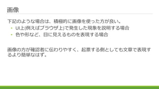 画像
下記のような場合は、積極的に画像を使った方が良い。
• UI上(例えばブラウザ上)で発生した現象を説明する場合
• 色や形など、目に見えるものを表現する場合
画像の方が確認者に伝わりやすく、起票する側としても文章で表現す
るより簡単なはず。
 
