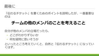 最後に
「伝わるチケット」を書くためのポイントを説明したが、一番重要な
のは
自分が他のメンバの立場だったら、
• どこがわかりずらいか
• 何を疑問に思いそうか
といったところ考えていくと、自然と「伝わるチケット」になってい
くはず。
チームの他のメンバのことを考えること
 