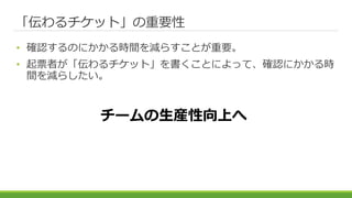 「伝わるチケット」の重要性
• 確認するのにかかる時間を減らすことが重要。
• 起票者が「伝わるチケット」を書くことによって、確認にかかる時
間を減らしたい。
チームの生産性向上へ
 