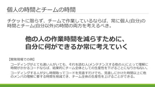 個人の時間とチームの時間
チケットに限らず、チームで作業しているならば、常に個人(自分)の
時間とチーム(自分以外)の時間の両方を考えるべき。
【開発現場での例】
コーディングがとても速い人がいても、それを読む人(メンテナンスする他の人)にとって理解に
時間がかかるコードならば、結果的にチーム全体としての生産性を下げることになりかねない。
コーディングする人が少し時間取ってコードを見直すだけでも、見直しにかけた時間以上に他
のメンバの理解に要する時間を削減でき、チーム全体の生産性を上げることができる。
他の人の作業時間を減らすために、
自分に何ができるか常に考えていく
 