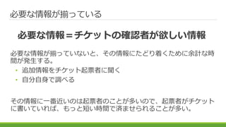 必要な情報が揃っている
必要な情報が揃っていないと、その情報にたどり着くために余計な時
間が発生する。
• 追加情報をチケット起票者に聞く
• 自分自身で調べる
その情報に一番近いのは起票者のことが多いので、起票者がチケット
に書いていれば、もっと短い時間で済ませられることが多い。
必要な情報＝チケットの確認者が欲しい情報
 