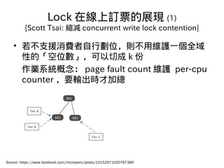 Lock 在線上訂票的展現 (1)
[Scott Tsai: 縮減 concurrent write lock contention]
• 若不支援消費者自行劃位，則不用維護一個全域
性的「空位數」，可以切成 k 份
作業系統概念： page ...