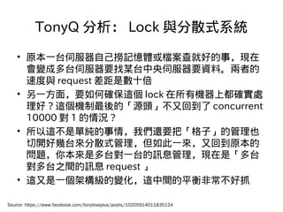 TonyQ  Lock cɢʽϵy
? ԭһ̨ŷԼӛwnͺõ£F
׃ɶ̨ŷҪĳ̨ŷҪYϡߵ
ٶc request ǔʮ
? һ棬Ҫδ_@ lock ЙC϶_̎
ã@CġԴ^ֻص concurrent
10000  1 r
? @ǆμ飬҂߀ҪѡӡĹҲ
_Į̂ɢʽһֻصԭ
}㱾Ƕ̨һ̨ӍϢFą̇̄
̨֮gӍϢ request 
? @һܘ׃@gƽǳץ
Source: https://www.facebook.com/tonylovejava/posts/10205914011835124
 