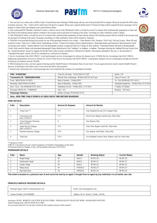 Electronic Reservation Slip IRCTC E-Ticketing Service(Agent)
1. You can travel on e-ticket sent on SMS or take a Virtual Reservation Message (VRM) along with any one of the prescribed ID in original. Please do not print the ERS unless
extremely necessary. This Ticket will be valid with an ID proof in original. Please carry original identity proof. If found traveling without original ID proof, passenger will be
treated as without ticket and charged as per extent Railway Rules.
2. Only confirmed/RAC/Partially confirmed E-ticket is valid for travel. Fully Waitlisted E-ticket is invalid for travel if it remains fully waitlisted after preparation of chart and
the refund of the booking amount shall be credited to the account used for payment for booking of the ticket. Travelling on a fully waitlisted e-ticket is illegal.
3. Fully Waitlisted E-ticket is invalid for travel if it remains fully waitlisted after preparation of chart and the refund of the booking amount shall be credited to the account used
for payment for booking of the ticket. Passengers travelling on a fully waitlisted e-ticket will be treated as Ticketless.
4. Valid IDs to be presented during train journey by one of the passenger booked on an e-ticket :- Voter Identity Card / Passport / PAN Card / Driving License / Photo ID card
issued by Central / State Govt / Public Sector Undertakings of State / Central Government ,District Administrations , Municipal bodies and Panchayat Administrations which
are having serial number / Student Identity Card with photograph issued by recognized School or College for their students / Nationalized Bank Passbook with photograph /
Credit Cards issued by Banks with laminated photograph/Unique Identification Card "Aadhaar", m-Aadhaar, e-Aadhaar. /Passenger showing the Aadhaar/Driving License from
the Issued Document" section by logging into his/her Digi Locker account considered as valid proof of identity. (Documents uploaded by the user i.e. the document in
"Uploaded Document" section will not be considered as a valid proof of identity).
5. Service Accounting Code (SAC) 996411: Local land transport services of passengers by railways for distance up to 150 KMs Service Accounting Code (SAC) 996416:
Sightseeing transportation services by railways for Tourist Ticket Service Accounting Code (SAC) 996421: Long distance transport services of passengers through rail network
by Railways for distance beyond 150 KMs
6. While booking this ticket, you have agreed of having read the Health Protocol of Destination State of your travel. You are again advised to clearly read the Health Protocol
advisory of destination state before start of your travel and follow them properly.
7. General rules/ Information for e-ticket passenger have to be studied by the customer for cancellation & refund.
PNR: 8749207682 Train No. & Name: 19223/ADI JAT EXP Quota: GN
Transaction ID: 100003258418452 Date & Time of Booking: 09-Mar-2022 02:56:23 pm Class of Travel: 2S
From: BHATINDA JN (BTI) Date of Journey: 10-Mar-2022 To: JALANDHAR CITY (JUC)
Boarding: BHATINDA JN (BTI) Date of Boarding: 10-Mar-2022 Scheduled Departure: 10-Mar-2022, 07:45 Hrs*
Resv. Up to: JALANDHAR CITY (JUC) Scheduled Arrival: 10-Mar-2022, 12:35 Hrs* 5 Adults, 0 Children
Passenger Mobile No: 7340885665 Note: NA Distance: 205 km(s)
Passenger Address: abohar, Firozpur, PUNJAB-152116
Note:- NEW TIME TABLE FROM 01-07-2020 CHECK TIME BEFORE BOARDING
FARE DETAILS:
S.No. Description Amount (In Rupees) Amount (In Words)
1 Ticket Fare ** 475 Four Hundred Seventy Five Rupees Only
2 Convenience fee
(Incl. of GST) #
17.7 Seven Teen Rupees And Seventy Paise Only
3 Travel Insurance Premium
(Incl. of GST)
0 Zero Rupees Only
4 Agent Service Charges
(Incl. of GST) #
19.5 Nine Teen Rupees And Fifty Paise Only
5 Payment Gateway Charges 10.9 Ten Rupees And Ninety Paise Only
6 Total Fare 523.1 Five Hundred Twenty Three Rupees And Ten Paise Only
** Inclusive of GST
# IRCTC Convenience fee per e-ticket irrespective of number of passengers on the ticket.
## Payment Gateway Charges, if any, will be payable extra (up to1.8%+GST)
PASSENGER DETAILS:
S.No. Name Age Gender Booking Status Current Status
1 Rajpal Singh 26 MALE RLWL/20 RLWL/20
2 Sukhwinder Singh 28 MALE RLWL/21 RLWL/21
3 Gurdev Singh 50 MALE RLWL/22 RLWL/22
4 Manjit Kaur 48 FEMALE RLWL/23 RLWL/23
5 Rajvinder Kaur 26 FEMALE RLWL/24 RLWL/24
This ticket is booked on a personal user id and cannot be sold by an agent, if bought from an agent by any individual. It is at his/her own risk.
PRINCIPLE SERVICE PROVIDER DETAILS:
Principal Agent: One97 Communications Ltd. Email: care.trains@paytm.com
Contact Number: 0120 4880880 Address: B-121, Sector 5, Noida - 201301
Acronyms: RLWL: REMOTE LOCATION WAITLIST PQWL: POOLED QUOTA WAITLIST RSWL: ROAD-SIDE WAITLIST
Ticket Printing Time: 2022-03-09 09:26:32 HRS
Are you aware that 43% of your fare is borne by the common citizens of the country?
 
