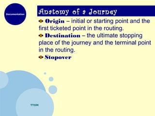 Documentation
TTOM
Anatomy of a Journey
Origin – initial or starting point and the
first ticketed point in the routing.
Destination – the ultimate stopping
place of the journey and the terminal point
in the routing.
Stopover
 