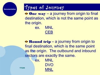 Documentation
TTOM
Types of Journey
One way – a journey from origin to final
destination, which is not the same point as
the origin.
ex. MNL
CEB
Round trip – a journey from origin to
final destination, which is the same point
as the origin. The outbound and inbound
sectors are exactly the same.
ex. MNL
DVO
MNL
 