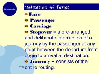 Documentation
TTOM
Definition of Terms
Fare
Passenger
Carriage
Stopover – a pre-arranged
and deliberate interruption of a
journey by the passenger at any
point between the departure from
origin to arrival at destination.
Journey – consists of the
entire routing.
 