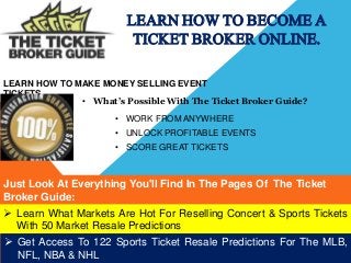 LEARN HOW TO BECOME A 
TICKET BROKER ONLINE. 
LEARN HOW TO MAKE MONEY SELLING EVENT 
TICKETS 
• What’s Possible With The Ticket Broker Guide? 
• WORK FROM ANYWHERE 
• UNLOCK PROFITABLE EVENTS 
• SCORE GREAT TICKETS 
Just Look At Everything You'll Find In The Pages Of The Ticket 
Broker Guide: 
 Learn What Markets Are Hot For Reselling Concert & Sports Tickets 
With 50 Market Resale Predictions 
 Get Access To 122 Sports Ticket Resale Predictions For The MLB, 
NFL, NBA & NHL 
 