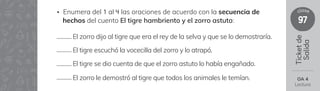 97
clase
Ticket
de
Salida
• Enumera del 1 al 4 las oraciones de acuerdo con la secuencia de
hechos del cuento El tigre hambriento y el zorro astuto:
El zorro dijo al tigre que era el rey de la selva y que se lo demostraría.
El tigre escuchó la vocecilla del zorro y lo atrapó.
El tigre se dio cuenta de que el zorro astuto lo había engañado.
El zorro le demostró al tigre que todos los animales le temían. OA 4
Lectura
 
