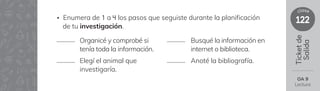 122
clase
Ticket
de
Salida
OA 9
Lectura
• Enumera de 1 a 4 los pasos que seguiste durante la planificación
de tu investigación.
Organicé y comprobé si
tenía toda la información.
Elegí el animal que
investigaría.
Busqué la información en
internet o biblioteca.
Anoté la bibliografía.
 