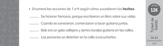 126
clase
Ticket
de
Salida
OA 23
Comunicación
oral
Se hicieron famosos, porque escribieron un libro sobre sus vidas.
Cuando se conocieron, comenzaron a tocar guitarra juntos.
Bob era un gato callejero y James tocaba guitarra en las calles.
Las personas se detenían en la calle a escucharlos.
• Enumera las acciones de 1 a 4 según cómo sucedieron los hechos.
 