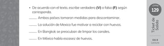 129
clase
Ticket
de
Salida
OA 6
Lectura
Ambos países tomaron medidas para descontaminar.
La solución de Mexico fue motivar a reciclar con huevos.
En Bangkok se preocuban de limpar los canales.
En México había escasez de huevos.
• De acuerdo con el texto, escribe verdadero (V) o falso (F) según
corresponda.
 