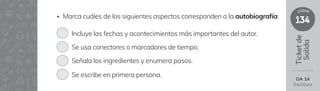 134
clase
Ticket
de
Salida
OA 14
Escritura
• Marca cuáles de los siguientes aspectos corresponden a la autobiografía:
Incluye las fechas y acontecimientos más importantes del autor.
Se usa conectores o marcadores de tiempo.
Señala los ingredientes y enumera pasos.
Se escribe en primera persona.
 
