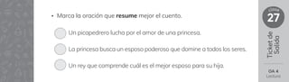 Ticket
de
Salida
27
clase
OA 4
Lectura
• Marca la oración que resume mejor el cuento.
Un picapedrero lucha por el amor de una princesa.
La princesa busca un esposo poderoso que domine a todos los seres.
Un rey que comprende cuál es el mejor esposo para su hija.
 