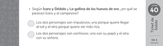 Ticket
de
Salida
40
clase
OA 4
Lectura
Los dos personajes son impulsivos: uno porque quiere llegar
al sol y el otro porque quiere ser más rico.
Los dos personajes son cariñosos: uno con su papá y el otro
con su señora.
• Según Ícaro y Dédalo y La gallina de los huevos de oro, ¿en qué se
parecen Ícaro y el campesino?
 