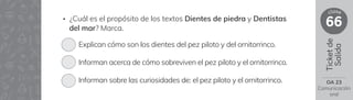 Ticket
de
Salida
66
clase
• ¿Cuál es el propósito de los textos Dientes de piedra y Dentistas
del mar? Marca.
Explican cómo son los dientes del pez piloto y del ornitorrinco.
Informan acerca de cómo sobreviven el pez piloto y el ornitorrinco.
Informan sobre las curiosidades de: el pez piloto y el ornitorrinco. OA 23
Comunicación
oral
 
