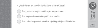 Ticket
de
Salida
67
clase
OA 6
Lectura
• ¿Qué tienen en común Sylvia Earle y Sara Casas?
Son personas muy conocidas por lo que hacen.
Son mujeres interesadas por la vida marina.
Son chilenas que viven en el archipiélago de Juan Fernández.
 