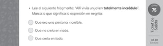 75
clase
Ticket
de
Salida
• Lee el siguiente fragmento: “Allí vivía un joven totalmente incrédulo”.
Marca lo que significa la expresión en negrita:
Que era una persona increíble.
Que no creía en nada.
Que creía en todo. OA 10
Lectura
 