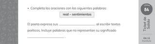 84
clase
Ticket
de
Salida
El poeta expresa sus al escribir textos
poéticos. Incluye palabras que no representan su signi昀椀cado
.
• Completa las oraciones con las siguientes palabras:
OA 11
Escritura
real – sentimientos
 