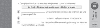 89
clase
Ticket
de
Salida
un guerrero araucano que se enamoró de una
joven española.
, la joven y el guerrero se enamoraron.
, los mapuches liberaron al guerrero y los jóvenes
vivieron felices y en paz.
• Completa con los conectores temporales correspondientes:
Al 昀椀nal – Después de un tiempo – Había una vez
1
2
3
OA 12
Escritura
 