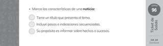 96
clase
Ticket
de
Salida
• Marca las características de una noticia:
Tiene un título que presenta el tema.
Incluye pasos e indicaciones secuenciadas.
Su propósito es informar sobre hechos o sucesos.
OA 14
Escritura
 