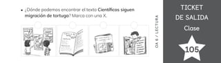 TICKET
TICKET
DE SALIDA
DE SALIDA
Clase
Clase
105
¿Dónde podemos encontrar el texto Cientí昀椀cos siguen
migración de tortuga? Marca con una X.
OA
6
/
LECTUR
A
 