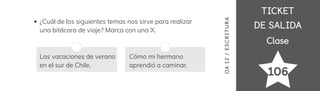 TICKET
TICKET
DE SALIDA
DE SALIDA
Clase
Clase
106
¿Cuál de los siguientes temas nos sirve para realizar
una bitácora de viaje? Marca con una X.
OA
1
2
/
ES
CRI
TUR
A
Las vacaciones de verano
en el sur de Chile.
Cómo mi hermano
aprendió a caminar.
 
