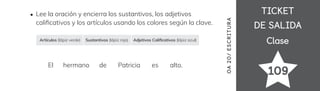 TICKET
TICKET
DE SALIDA
DE SALIDA
Clase
Clase
109
OA
20
/
ES
CRI
TUR
A
Lee la oración y encierra los sustantivos, los adjetivos
cali昀椀cativos y los artículos usando los colores según la clave.
El hermano de Patricia es alto.
Artículos (lápiz verde) Sustantivos (lápiz rojo) Adjetivos Cali昀椀cativos (lápiz azul)
 
