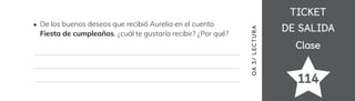 TICKET
TICKET
DE SALIDA
DE SALIDA
Clase
Clase
114
OA
3
/
LECTUR
A
De los buenos deseos que recibió Aurelia en el cuento
Fiesta de cumpleaños, ¿cuál te gustaría recibir? ¿Por qué?
 