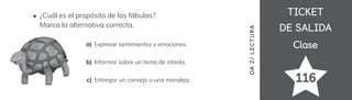 TICKET
TICKET
DE SALIDA
DE SALIDA
Clase
Clase
116
OA
2/
LECTUR
A
¿Cuál es el propósito de las fábulas?
Marca la alternativa correcta.
Expresar sentimientos y emociones.
a)
Informar sobre un tema de interés.
Entregar un consejo o una moraleja.
b)
c)
 