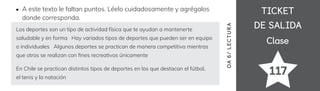 TICKET
TICKET
DE SALIDA
DE SALIDA
Clase
Clase
117
OA
6
/
LECTUR
A
A este texto le faltan puntos. Léelo cuidadosamente y agrégalos
donde corresponda.
Los deportes son un tipo de actividad física que te ayudan a mantenerte
saludable y en forma Hay variados tipos de deportes que pueden ser en equipo
o individuales Algunos deportes se practican de manera competitiva mientras
que otros se realizan con 昀椀nes recreativos únicamente
En Chile se practican distintos tipos de deportes en los que destacan el fútbol,
el tenis y la natación
 