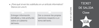 TICKET
TICKET
DE SALIDA
DE SALIDA
Clase
Clase
118
OA
6
/
LECTUR
A
¿Para qué sirven los subtítulos en un artículo informativo?
Marca con una X.
Entregar información
detallada y más profunda
sobre un subtema
del texto.
Dar a conocer las propias
opiniones respecto a un
tema del texto.
 