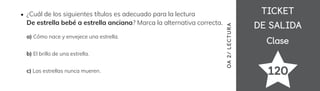TICKET
TICKET
DE SALIDA
DE SALIDA
Clase
Clase
120
OA
2/
LECTUR
A
¿Cuál de los siguientes títulos es adecuado para la lectura
De estrella bebé a estrella anciana? Marca la alternativa correcta.
a) Cómo nace y envejece una estrella.
b) El brillo de una estrella.
c) Las estrellas nunca mueren.
 