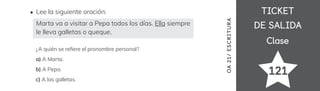 TICKET
TICKET
DE SALIDA
DE SALIDA
Clase
Clase
121
OA
21/
ES
CRI
TUR
A
Lee la siguiente oración:
Marta va a visitar a Pepa todos los días. Ella siempre
le lleva galletas o queque.
¿A quién se re昀椀ere el pronombre personal?
a) A Marta.
b) A Pepa.
c) A las galletas.
 