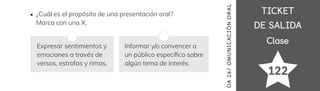 TICKET
TICKET
DE SALIDA
DE SALIDA
Clase
Clase
122
OA
24
/
OMUN
ICAC
IÓN
OR
AL
¿Cuál es el propósito de una presentación oral?
Marca con una X.
Expresar sentimientos y
emociones a través de
versos, estrofas y rimas.
Informar y/o convencer a
un público especí昀椀co sobre
algún tema de interés.
 