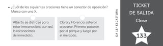 TICKET
TICKET
DE SALIDA
DE SALIDA
Clase
Clase
133
OA
18/
ES
CRI
TUR
A
¿Cuál de las siguientes oraciones tiene un conector de oposición?
Marca con una X.
Alberto se disfrazó para
estar irreconocible; aun así,
lo reconocimos
de inmediato.
Clara y Florencia salieron
a pasear. Primero pasaron
por el parque y luego por
el mercado.
 