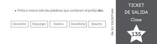 TICKET
TICKET
DE SALIDA
DE SALIDA
Clase
Clase
135
OA
21/
ES
CRI
TUR
A
Pinta o marca solo las palabras que contienen el pre昀椀jo des.
Desmentir Descargar Destino Desinfectar Desierto
 