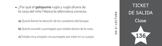 TICKET
TICKET
DE SALIDA
DE SALIDA
Clase
Clase
136
OA
2/
LECTUR
A
¿Por qué el gatopuma rugía y rugía afuera de
la casa del niño? Marca la alternativa correcta.
a) Quería llamar la atención de los cazadores del bosque.
b) Quería avisarle a pumagato que estaba afuera de la casa.
c) Estaba muy enojado con pumagato por estar en su cuerpo.
 