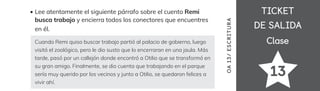 TICKET
TICKET
DE SALIDA
DE SALIDA
Clase
Clase
Lee atentamente el siguiente párrafo sobre el cuento Remi
busca trabajo y encierra todos los conectores que encuentres
en él.
Cuando Remi quiso buscar trabajo partió al palacio de gobierno, luego
visitó el zoológico, pero le dio susto que lo encerraran en una jaula. Más
tarde, pasó por un callejón donde encontró a Otilio que se transformó en
su gran amigo. Finalmente, se dio cuenta que trabajando en el parque
sería muy querido por los vecinos y junto a Otilio, se quedaron felices a
vivir ahí.
13
OA
1
3/
ES
CRI
TUR
A
 
